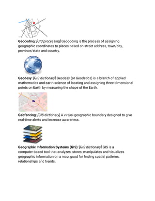 Geocoding: [GIS processing] Geocoding is the process of assigning
geographic coordinates to places based on street address, town/city,
province/state and country.
Geodesy: [GIS dictionary] Geodesy (or Geodetics) is a branch of applied
mathematics and earth science of locating and assigning three-dimensional
points on Earth by measuring the shape of the Earth.
Geofencing: [GIS dictionary] A virtual geographic boundary designed to give
real-time alerts and increase awareness.
Geographic Information Systems (GIS): [GIS dictionary] GIS is a
computer-based tool that analyzes, stores, manipulates and visualizes
geographic information on a map, good for finding spatial patterns,
relationships and trends.
 
