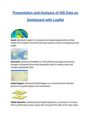 Presentation and Analysis of GIS Data on
Dashboard with Leaflet
Geoid: [geodesy] A geoid is a measurement-based equipotential surface
model of the shape of the Earth primarily used as a basis of assigning terrain
height.
Geomedia: [software] GeoMedia is a GIS software package produced by
Hexagon Geospatial (previously Intergraph) used to analyze, store and
visualize geographic data.
Global Mapper: [software] Global Mapper is a commercial GIS software
product for spatial analysis and visualization.
Global Operation: [mathematics] A global operation is a process or function
that is performed on each output cell using all of the cells of the input raster.
 