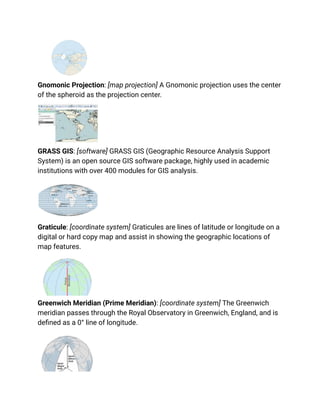 Gnomonic Projection: [map projection] A Gnomonic projection uses the center
of the spheroid as the projection center.
GRASS GIS: [software] GRASS GIS (Geographic Resource Analysis Support
System) is an open source GIS software package, highly used in academic
institutions with over 400 modules for GIS analysis.
Graticule: [coordinate system] Graticules are lines of latitude or longitude on a
digital or hard copy map and assist in showing the geographic locations of
map features.
Greenwich Meridian (Prime Meridian): [coordinate system] The Greenwich
meridian passes through the Royal Observatory in Greenwich, England, and is
defined as a 0° line of longitude.
 