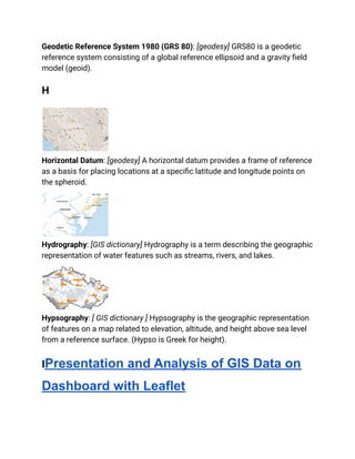 Geodetic Reference System 1980 (GRS 80): [geodesy] GRS80 is a geodetic
reference system consisting of a global reference ellipsoid and a gravity field
model (geoid).
H
Horizontal Datum: [geodesy] A horizontal datum provides a frame of reference
as a basis for placing locations at a specific latitude and longitude points on
the spheroid.
Hydrography: [GIS dictionary] Hydrography is a term describing the geographic
representation of water features such as streams, rivers, and lakes.
Hypsography: [ GIS dictionary ] Hypsography is the geographic representation
of features on a map related to elevation, altitude, and height above sea level
from a reference surface. (Hypso is Greek for height).
IPresentation and Analysis of GIS Data on
Dashboard with Leaflet
 