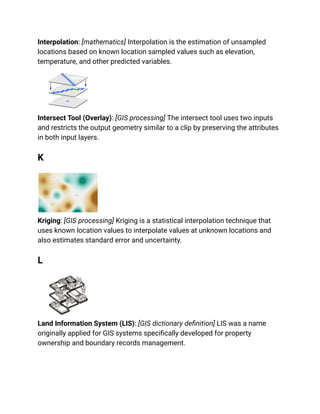 Interpolation: [mathematics] Interpolation is the estimation of unsampled
locations based on known location sampled values such as elevation,
temperature, and other predicted variables.
Intersect Tool (Overlay): [GIS processing] The intersect tool uses two inputs
and restricts the output geometry similar to a clip by preserving the attributes
in both input layers.
K
Kriging: [GIS processing] Kriging is a statistical interpolation technique that
uses known location values to interpolate values at unknown locations and
also estimates standard error and uncertainty.
L
Land Information System (LIS): [GIS dictionary definition] LIS was a name
originally applied for GIS systems specifically developed for property
ownership and boundary records management.
 