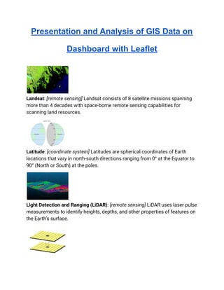 Presentation and Analysis of GIS Data on
Dashboard with Leaflet
Landsat: [remote sensing] Landsat consists of 8 satellite missions spanning
more than 4 decades with space-borne remote sensing capabilities for
scanning land resources.
Latitude: [coordinate system] Latitudes are spherical coordinates of Earth
locations that vary in north-south directions ranging from 0° at the Equator to
90° (North or South) at the poles.
Light Detection and Ranging (LiDAR): [remote sensing] LiDAR uses laser pulse
measurements to identify heights, depths, and other properties of features on
the Earth’s surface.
 