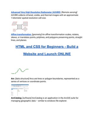 Advanced Very High Resolution Radiometer (AVHRR): [Remote sensing]
AVHRR collects infrared, visible, and thermal images with an approximate
1-kilometer spatial resolution cell size.
Affine transformation: [geometry] An affine transformation scales, rotates,
skews, or translates points, polylines, and polygons preserving points, straight
lines, and planes.
HTML and CSS for Beginners - Build a
Website and Launch ONLINE
Arc: [data structure] Arcs are lines or polygon boundaries, represented as a
series of vertices or coordinate points.
ArcCatalog: [software] ArcCatalog is an application in the ArcGIS suite for
managing geographic data – similar to windows file explorer.
 