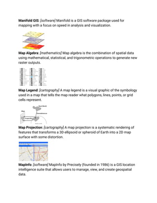 Manifold GIS: [software] Manifold is a GIS software package used for
mapping with a focus on speed in analysis and visualization.
Map Algebra: [mathematics] Map algebra is the combination of spatial data
using mathematical, statistical, and trigonometric operations to generate new
raster outputs.
Map Legend: [cartography] A map legend is a visual graphic of the symbology
used in a map that tells the map reader what polygons, lines, points, or grid
cells represent.
Map Projection: [cartography] A map projection is a systematic rendering of
features that transforms a 3D ellipsoid or spheroid of Earth into a 2D map
surface with some distortion.
MapInfo: [software] MapInfo by Precisely (founded in 1986) is a GIS location
intelligence suite that allows users to manage, view, and create geospatial
data.
 