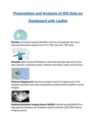 Presentation and Analysis of GIS Data on
Dashboard with Leaflet
Meridian: [coordinate system] Meridians are lines of longitude that vary in
east-west directions ranging from 0° to +180° east and −180° west.
Metadata: [data structure] Metadata is data that describes data such as the
date, abstract, coordinate system, attribute information, origin, and accuracy.
Minimum Mapping Unit: [remote sensing] A minimum mapping unit is the
smallest resolution area when interpreting remotely-seemed satellite or aerial
imagery.
Moderate Resolution Imaging Sensor (MODIS): [remote sensing] MODIS is a
high spectral resolution and moderate spatial resolution (250-1000 meters)
imaging scanner.
 
