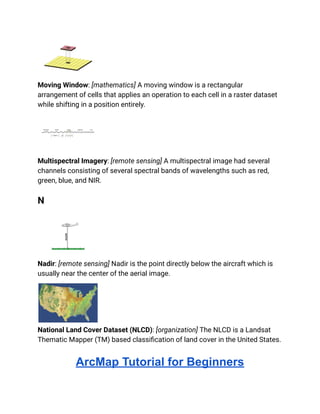 Moving Window: [mathematics] A moving window is a rectangular
arrangement of cells that applies an operation to each cell in a raster dataset
while shifting in a position entirely.
Multispectral Imagery: [remote sensing] A multispectral image had several
channels consisting of several spectral bands of wavelengths such as red,
green, blue, and NIR.
N
Nadir: [remote sensing] Nadir is the point directly below the aircraft which is
usually near the center of the aerial image.
National Land Cover Dataset (NLCD): [organization] The NLCD is a Landsat
Thematic Mapper (TM) based classification of land cover in the United States.
ArcMap Tutorial for Beginners
 