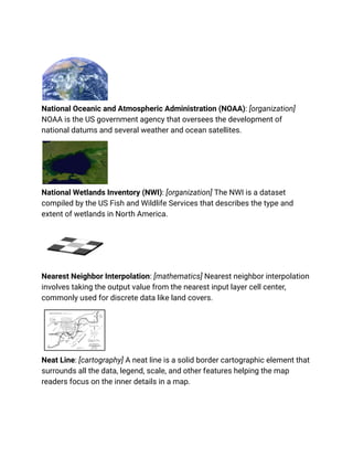 National Oceanic and Atmospheric Administration (NOAA): [organization]
NOAA is the US government agency that oversees the development of
national datums and several weather and ocean satellites.
National Wetlands Inventory (NWI): [organization] The NWI is a dataset
compiled by the US Fish and Wildlife Services that describes the type and
extent of wetlands in North America.
Nearest Neighbor Interpolation: [mathematics] Nearest neighbor interpolation
involves taking the output value from the nearest input layer cell center,
commonly used for discrete data like land covers.
Neat Line: [cartography] A neat line is a solid border cartographic element that
surrounds all the data, legend, scale, and other features helping the map
readers focus on the inner details in a map.
 