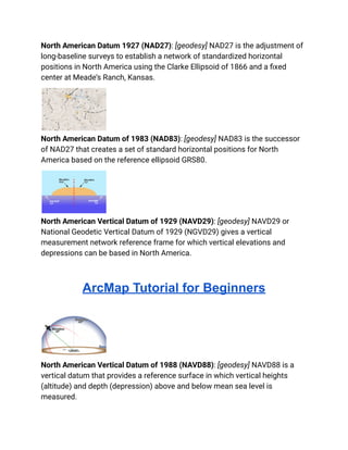 North American Datum 1927 (NAD27): [geodesy] NAD27 is the adjustment of
long-baseline surveys to establish a network of standardized horizontal
positions in North America using the Clarke Ellipsoid of 1866 and a fixed
center at Meade’s Ranch, Kansas.
North American Datum of 1983 (NAD83): [geodesy] NAD83 is the successor
of NAD27 that creates a set of standard horizontal positions for North
America based on the reference ellipsoid GRS80.
North American Vertical Datum of 1929 (NAVD29): [geodesy] NAVD29 or
National Geodetic Vertical Datum of 1929 (NGVD29) gives a vertical
measurement network reference frame for which vertical elevations and
depressions can be based in North America.
ArcMap Tutorial for Beginners
North American Vertical Datum of 1988 (NAVD88): [geodesy] NAVD88 is a
vertical datum that provides a reference surface in which vertical heights
(altitude) and depth (depression) above and below mean sea level is
measured.
 