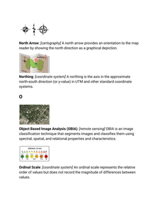 North Arrow: [cartography] A north arrow provides an orientation to the map
reader by showing the north direction as a graphical depiction.
Northing: [coordinate system] A northing is the axis in the approximate
north-south direction (or y-value) in UTM and other standard coordinate
systems.
O
Object Based Image Analysis (OBIA): [remote sensing] OBIA is an image
classification technique that segments images and classifies them using
spectral, spatial, and relational properties and characteristics.
Ordinal Scale: [coordinate system] An ordinal scale represents the relative
order of values but does not record the magnitude of differences between
values.
 