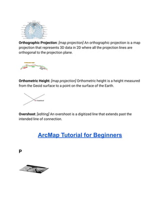 Orthographic Projection: [map projection] An orthographic projection is a map
projection that represents 3D data in 2D where all the projection lines are
orthogonal to the projection plane.
Orthometric Height: [map projection] Orthometric height is a height measured
from the Geoid surface to a point on the surface of the Earth.
Overshoot: [editing] An overshoot is a digitized line that extends past the
intended line of connection.
ArcMap Tutorial for Beginners
P
 