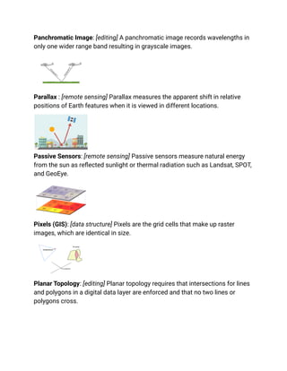Panchromatic Image: [editing] A panchromatic image records wavelengths in
only one wider range band resulting in grayscale images.
Parallax : [remote sensing] Parallax measures the apparent shift in relative
positions of Earth features when it is viewed in different locations.
Passive Sensors: [remote sensing] Passive sensors measure natural energy
from the sun as reflected sunlight or thermal radiation such as Landsat, SPOT,
and GeoEye.
Pixels (GIS): [data structure] Pixels are the grid cells that make up raster
images, which are identical in size.
Planar Topology: [editing] Planar topology requires that intersections for lines
and polygons in a digital data layer are enforced and that no two lines or
polygons cross.
 