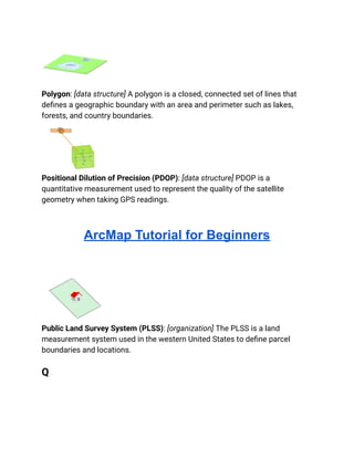 Polygon: [data structure] A polygon is a closed, connected set of lines that
defines a geographic boundary with an area and perimeter such as lakes,
forests, and country boundaries.
Positional Dilution of Precision (PDOP): [data structure] PDOP is a
quantitative measurement used to represent the quality of the satellite
geometry when taking GPS readings.
ArcMap Tutorial for Beginners
Public Land Survey System (PLSS): [organization] The PLSS is a land
measurement system used in the western United States to define parcel
boundaries and locations.
Q
 