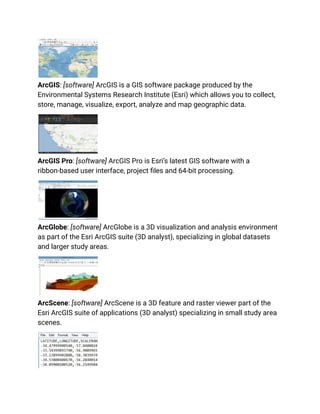 ArcGIS: [software] ArcGIS is a GIS software package produced by the
Environmental Systems Research Institute (Esri) which allows you to collect,
store, manage, visualize, export, analyze and map geographic data.
ArcGIS Pro: [software] ArcGIS Pro is Esri’s latest GIS software with a
ribbon-based user interface, project files and 64-bit processing.
ArcGlobe: [software] ArcGlobe is a 3D visualization and analysis environment
as part of the Esri ArcGIS suite (3D analyst), specializing in global datasets
and larger study areas.
ArcScene: [software] ArcScene is a 3D feature and raster viewer part of the
Esri ArcGIS suite of applications (3D analyst) specializing in small study area
scenes.
 
