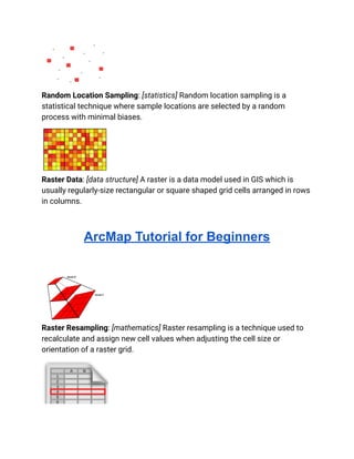 Random Location Sampling: [statistics] Random location sampling is a
statistical technique where sample locations are selected by a random
process with minimal biases.
Raster Data: [data structure] A raster is a data model used in GIS which is
usually regularly-size rectangular or square shaped grid cells arranged in rows
in columns.
ArcMap Tutorial for Beginners
Raster Resampling: [mathematics] Raster resampling is a technique used to
recalculate and assign new cell values when adjusting the cell size or
orientation of a raster grid.
 