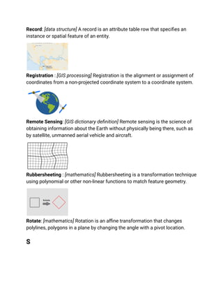 Record: [data structure] A record is an attribute table row that specifies an
instance or spatial feature of an entity.
Registration : [GIS processing] Registration is the alignment or assignment of
coordinates from a non-projected coordinate system to a coordinate system.
Remote Sensing: [GIS dictionary definition] Remote sensing is the science of
obtaining information about the Earth without physically being there, such as
by satellite, unmanned aerial vehicle and aircraft.
Rubbersheeting : [mathematics] Rubbersheeting is a transformation technique
using polynomial or other non-linear functions to match feature geometry.
Rotate: [mathematics] Rotation is an affine transformation that changes
polylines, polygons in a plane by changing the angle with a pivot location.
S
 