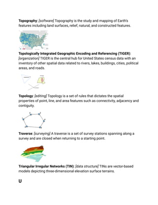 Topography: [software] Topography is the study and mapping of Earth’s
features including land surfaces, relief, natural, and constructed features.
Topologically Integrated Geographic Encoding and Referencing (TIGER):
[organization] TIGER is the central hub for United States census data with an
inventory of other spatial data related to rivers, lakes, buildings, cities, political
areas, and roads.
Topology: [editing] Topology is a set of rules that dictates the spatial
properties of point, line, and area features such as connectivity, adjacency and
contiguity.
Traverse: [surveying] A traverse is a set of survey stations spanning along a
survey and are closed when returning to a starting point.
Triangular Irregular Networks (TIN): [data structure] TINs are vector-based
models depicting three-dimensional elevation surface terrains.
U
 