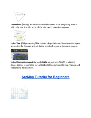Undershoot: [editing] An undershoot is considered to be a digitizing error in
which the new line falls short of the intended connection segment.
Union Tool: [GIS processing] The union tool spatially combines two data layers
preserving the features and attributes from both layers at the same extents.
United States Geological Survey (USGS): [organization] USGS is a United
States agency responsible for Landsat satellites, nationwide map-making, and
spatial data development.
ArcMap Tutorial for Beginners
 