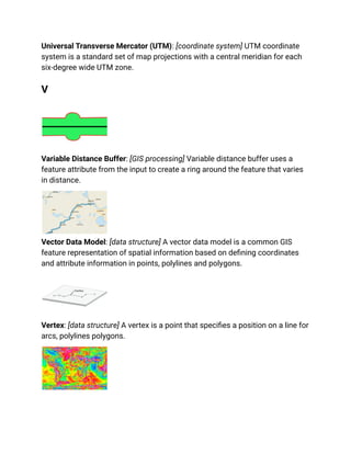 Universal Transverse Mercator (UTM): [coordinate system] UTM coordinate
system is a standard set of map projections with a central meridian for each
six-degree wide UTM zone.
V
Variable Distance Buffer: [GIS processing] Variable distance buffer uses a
feature attribute from the input to create a ring around the feature that varies
in distance.
Vector Data Model: [data structure] A vector data model is a common GIS
feature representation of spatial information based on defining coordinates
and attribute information in points, polylines and polygons.
Vertex: [data structure] A vertex is a point that specifies a position on a line for
arcs, polylines polygons.
 