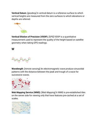 Vertical Datum: [geodesy] A vertical datum is a reference surface to which
vertical heights are measured from the zero surfaces to which elevations or
depths are referred.
Vertical Dilution of Precision (VDOP): [GPS] VDOP is a quantitative
measurement used to represent the quality of the height based on satellite
geometry when taking GPS readings.
W
Wavelength: [remote sensing] An electromagnetic wave produce sinusoidal
patterns with the distance between the peak and trough of a wave for
successive waves.
Web Mapping Service (WMS): [Web Mapping] A WMS is pre-established tiles
on the server side for viewing only that have features pre-cached at a set of
scales.
 