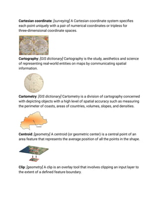 Cartesian coordinate: [surveying] A Cartesian coordinate system specifies
each point uniquely with a pair of numerical coordinates or tripless for
three-dimensional coordinate spaces.
Cartography: [GIS dictionary] Cartography is the study, aesthetics and science
of representing real-world entities on maps by communicating spatial
information.
Cartometry: [GIS dictionary] Cartometry is a division of cartography concerned
with depicting objects with a high level of spatial accuracy such as measuring
the perimeter of coasts, areas of countries, volumes, slopes, and densities.
Centroid: [geometry] A centroid (or geometric center) is a central point of an
area feature that represents the average position of all the points in the shape.
Clip: [geometry] A clip is an overlay tool that involves clipping an input layer to
the extent of a defined feature boundary.
 