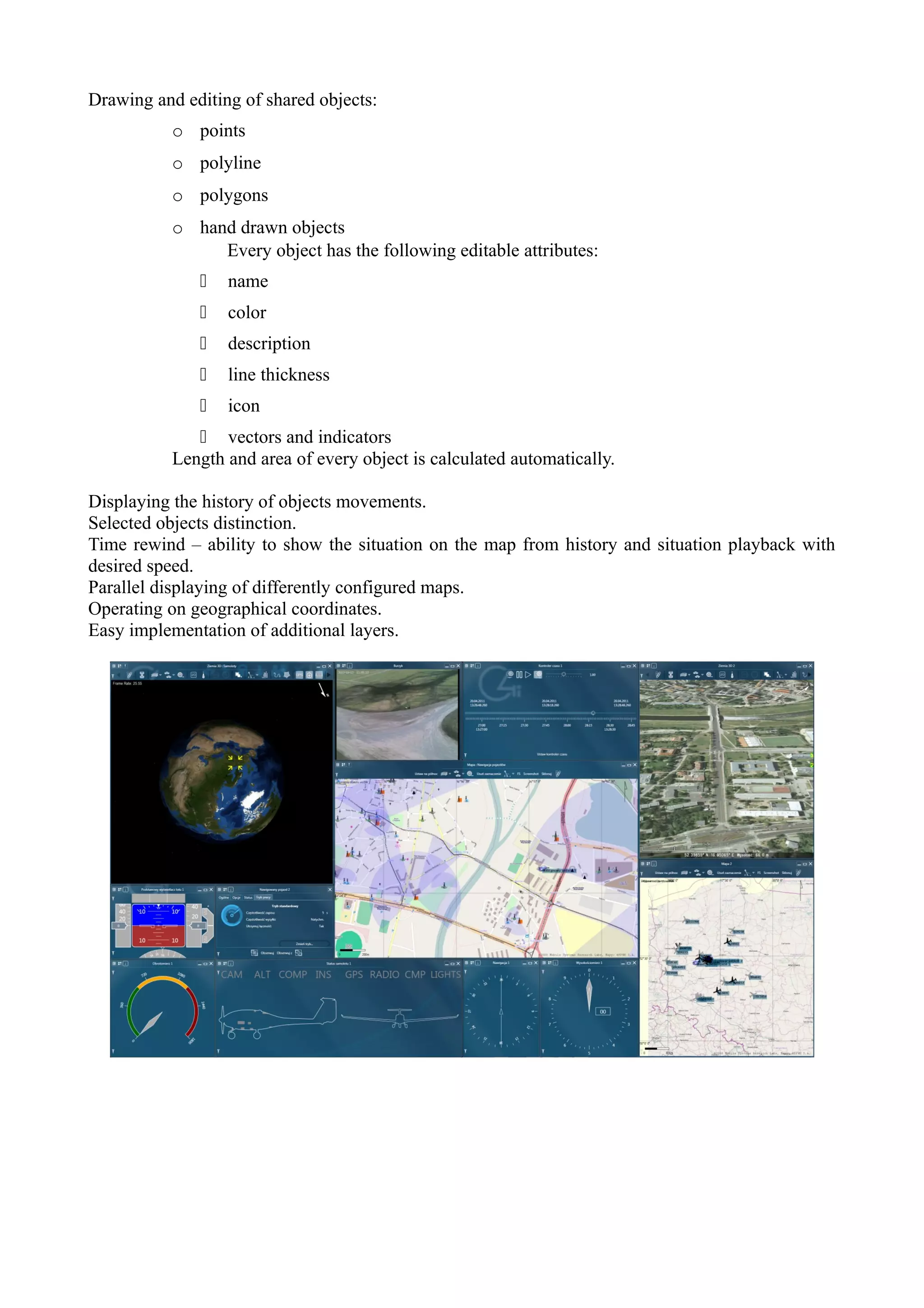Drawing and editing of shared objects:
           o points
           o polyline
           o polygons
           o hand drawn objects
                Every object has the following editable attributes:
                 name
                 color
                 description
                 line thickness
                 icon
               vectors and indicators
           Length and area of every object is calculated automatically.

Displaying the history of objects movements.
Selected objects distinction.
Time rewind – ability to show the situation on the map from history and situation playback with
desired speed.
Parallel displaying of differently configured maps.
Operating on geographical coordinates.
Easy implementation of additional layers.
 