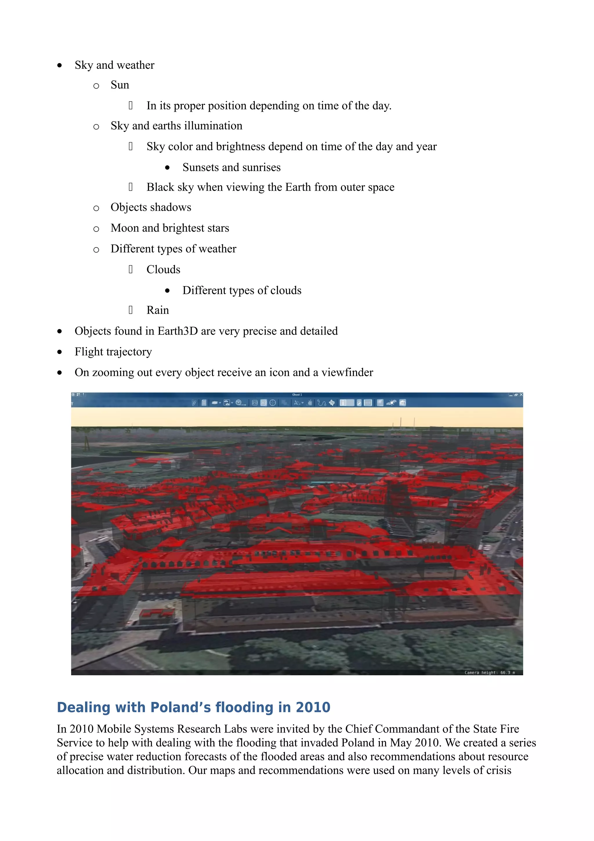 •   Sky and weather
       o Sun
                  In its proper position depending on time of the day.
       o Sky and earths illumination
                  Sky color and brightness depend on time of the day and year
                        •   Sunsets and sunrises
                  Black sky when viewing the Earth from outer space
       o Objects shadows
       o Moon and brightest stars
       o Different types of weather
                  Clouds
                        •   Different types of clouds
                  Rain
•   Objects found in Earth3D are very precise and detailed
•   Flight trajectory
•   On zooming out every object receive an icon and a viewfinder




Dealing with Poland’s flooding in 2010
In 2010 Mobile Systems Research Labs were invited by the Chief Commandant of the State Fire
Service to help with dealing with the flooding that invaded Poland in May 2010. We created a series
of precise water reduction forecasts of the flooded areas and also recommendations about resource
allocation and distribution. Our maps and recommendations were used on many levels of crisis
 
