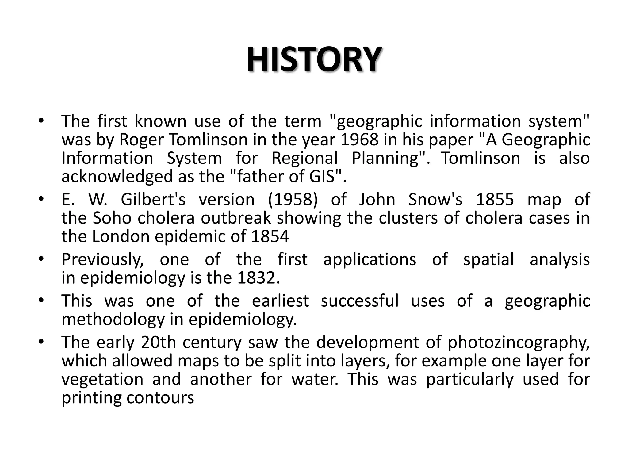 HISTORY
• The first known use of the term "geographic information system"
was by Roger Tomlinson in the year 1968 in his paper "A Geographic
Information System for Regional Planning". Tomlinson is also
acknowledged as the "father of GIS".
• E. W. Gilbert's version (1958) of John Snow's 1855 map of
the Soho cholera outbreak showing the clusters of cholera cases in
the London epidemic of 1854
• Previously, one of the first applications of spatial analysis
in epidemiology is the 1832.
• This was one of the earliest successful uses of a geographic
methodology in epidemiology.
• The early 20th century saw the development of photozincography,
which allowed maps to be split into layers, for example one layer for
vegetation and another for water. This was particularly used for
printing contours
 