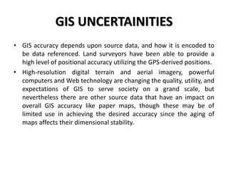 GIS UNCERTAINITIES
• GIS accuracy depends upon source data, and how it is encoded to
be data referenced. Land surveyors have been able to provide a
high level of positional accuracy utilizing the GPS-derived positions.
• High-resolution digital terrain and aerial imagery, powerful
computers and Web technology are changing the quality, utility, and
expectations of GIS to serve society on a grand scale, but
nevertheless there are other source data that have an impact on
overall GIS accuracy like paper maps, though these may be of
limited use in achieving the desired accuracy since the aging of
maps affects their dimensional stability.
 