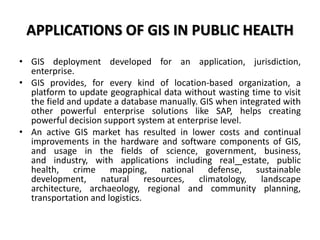 APPLICATIONS OF GIS IN PUBLIC HEALTH
• GIS deployment developed for an application, jurisdiction,
enterprise.
• GIS provides, for every kind of location-based organization, a
platform to update geographical data without wasting time to visit
the field and update a database manually. GIS when integrated with
other powerful enterprise solutions like SAP, helps creating
powerful decision support system at enterprise level.
• An active GIS market has resulted in lower costs and continual
improvements in the hardware and software components of GIS,
and usage in the fields of science, government, business,
and industry, with applications including real estate, public
health, crime mapping, national defense, sustainable
development, natural resources, climatology, landscape
architecture, archaeology, regional and community planning,
transportation and logistics.
 