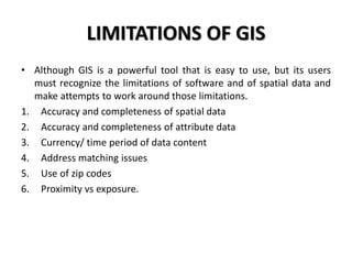 LIMITATIONS OF GIS
• Although GIS is a powerful tool that is easy to use, but its users
must recognize the limitations of software and of spatial data and
make attempts to work around those limitations.
1. Accuracy and completeness of spatial data
2. Accuracy and completeness of attribute data
3. Currency/ time period of data content
4. Address matching issues
5. Use of zip codes
6. Proximity vs exposure.
 