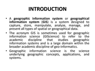 INTRODUCTION
• A geographic information system or geographical
information system (GIS) is a system designed to
capture, store, manipulate, analyze, manage, and
present all types of spatial or geographical data.
• The acronym GIS is sometimes used for geographic
information science (GIScience) to refer to the
academic discipline that studies geographic
information systems and is a large domain within the
broader academic discipline of geo-informatics.
• Geographic information science is the science
underlying geographic concepts, applications, and
systems.
 