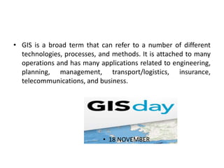• GIS is a broad term that can refer to a number of different
technologies, processes, and methods. It is attached to many
operations and has many applications related to engineering,
planning, management, transport/logistics, insurance,
telecommunications, and business.
• 18 NOVEMBER
 