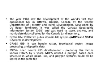 • The year 1960 saw the development of the world's first true
operational GIS in Ottawa, Ontario, Canada by the federal
Department of Forestry and Rural Development. Developed by
Dr. Roger Tomlinson, it was called the Canada Geographic
Information System (CGIS) and was used to store, analyze, and
manipulate data collected for the Canada Land Inventory.
• By the late 1970s two public domain GIS systems (MOSS and GRASS
GIS) were in development.
• GRASS GIS- It can handle raster, topological vector, image
processing, and graphic data.
• MOSS- open source GIS development - predating the better
known GRASS by 5 years. MOSS utilized a polygon based data
structure in which point, line, and polygon features could all be
stored in the same file
 