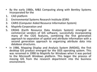 • By the early 1980s, M&S Computing along with Bentley Systems
Incorporated for the
1. CAD platform
2. Environmental Systems Research Institute (ESRI)
3. CARIS (Computer Aided Resource Information System)
4. MapInfo Corporation and
5. ERDAS (Earth Resource Data Analysis System) emerged as
commercial vendors of GIS software, successfully incorporating
many of the CGIS features, combining the first generation
approach to separation of spatial and attribute information with a
second generation approach to organizing attribute data into
database structures.
• In 1986, Mapping Display and Analysis System (MIDAS), the first
desktop GIS product emerged for the DOS operating system. This
was renamed in 1990 to MapInfo for Windows when it was ported
to the Microsoft Windows platform. This began the process of
moving GIS from the research department into the business
environment.
 