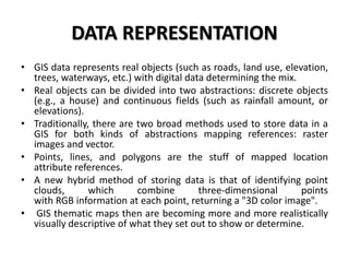 DATA REPRESENTATION
• GIS data represents real objects (such as roads, land use, elevation,
trees, waterways, etc.) with digital data determining the mix.
• Real objects can be divided into two abstractions: discrete objects
(e.g., a house) and continuous fields (such as rainfall amount, or
elevations).
• Traditionally, there are two broad methods used to store data in a
GIS for both kinds of abstractions mapping references: raster
images and vector.
• Points, lines, and polygons are the stuff of mapped location
attribute references.
• A new hybrid method of storing data is that of identifying point
clouds, which combine three-dimensional points
with RGB information at each point, returning a "3D color image".
• GIS thematic maps then are becoming more and more realistically
visually descriptive of what they set out to show or determine.
 