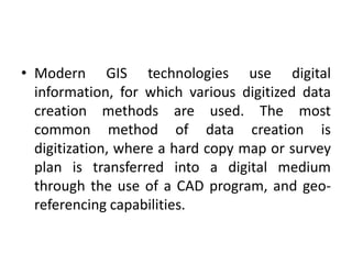 • Modern GIS technologies use digital
information, for which various digitized data
creation methods are used. The most
common method of data creation is
digitization, where a hard copy map or survey
plan is transferred into a digital medium
through the use of a CAD program, and geo-
referencing capabilities.
 