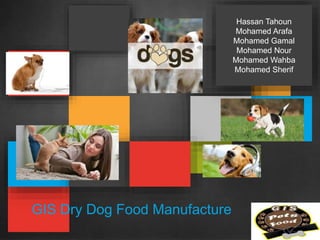 GIS Dry Dog Food Manufacture
Hassan Tahoun
Mohamed Arafa
Mohamed Gamal
Mohamed Nour
Mohamed Wahba
Mohamed Sherif
 