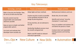 Key Takeaways
Technology and Tools Process and Methodologies People and Skills
#GISEC 2020 @FintoNT 17
DevSecOps = New Culture + New Skills + Automation
Bake in Security into DevOps flow,
do not try to bolt security later
Security control must be
programable and automated
wherever possible
Keep an eye on simpler and better
programable options
Use tools and methods that
developer team actually use
Adopt Agile and lean methods
Involve security as early as possible
in the workflow and best to do at
design & planning phase
Fix by priorities, do not attempt to
fix it all
DevSecOps feedback process must
be smooth and governed
Metric and KPI needs to relevant
and easy to generate
Build personal relations and trust
Break silos; do not isolate
Identify and nurture “security
champions” in each team
Focus on problem and solution; Do
not blame the person or team
Conduct short and repeatable
training sessions and training
videos
 