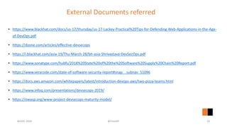 External Documents referred
• https://www.blackhat.com/docs/us-17/thursday/us-17-Lackey-Practical%20Tips-for-Defending-Web-Applications-in-the-Age-
of-DevOps.pdf
• https://dzone.com/articles/effective-devsecops
• https://i.blackhat.com/asia-19/Thu-March-28/bh-asia-Shrivastava-DevSecOps.pdf
• https://www.sonatype.com/hubfs/2018%20State%20of%20the%20Software%20Supply%20Chain%20Report.pdf
• https://www.veracode.com/state-of-software-security-report#snap__subnav_51096
• https://docs.aws.amazon.com/whitepapers/latest/introduction-devops-aws/two-pizza-teams.html
• https://www.infoq.com/presentations/devsecops-2019/
• https://owasp.org/www-project-devsecops-maturity-model/
#GISEC 2020 @FintoNT 18
 