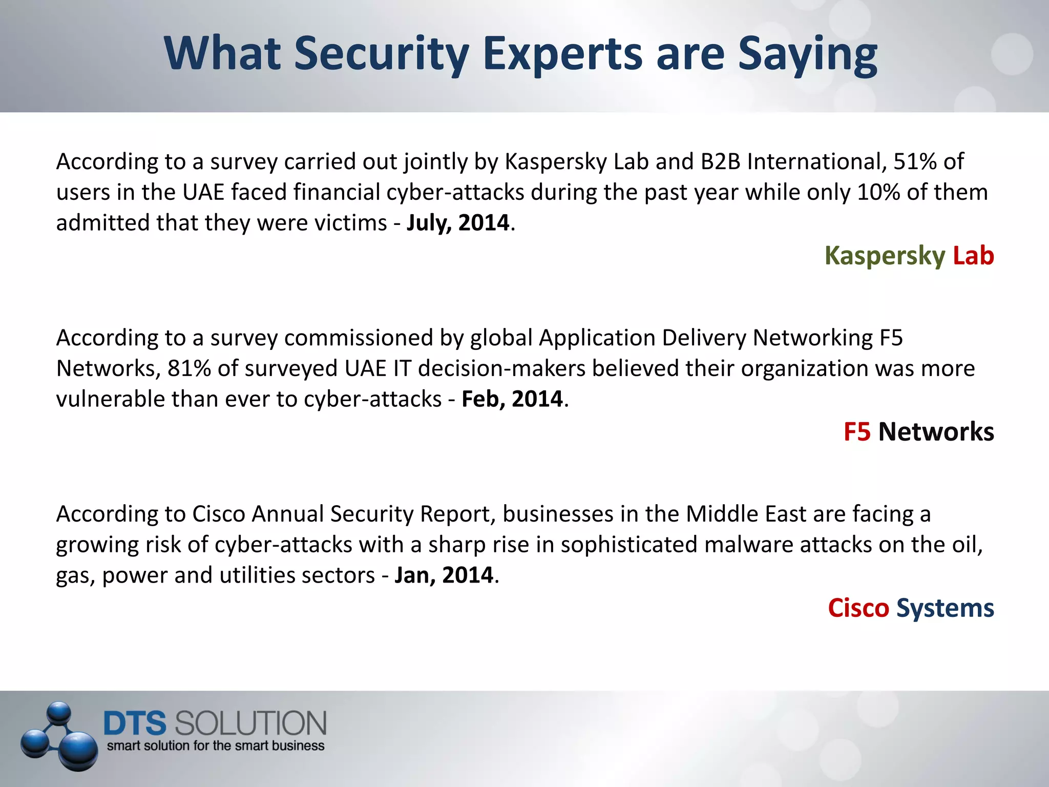 What Security Experts are Saying
According to a survey carried out jointly by Kaspersky Lab and B2B International, 51% of
users in the UAE faced financial cyber-attacks during the past year while only 10% of them
admitted that they were victims - July, 2014.
Kaspersky Lab
According to Cisco Annual Security Report, businesses in the Middle East are facing a
growing risk of cyber-attacks with a sharp rise in sophisticated malware attacks on the oil,
gas, power and utilities sectors - Jan, 2014.
Cisco Systems
According to a survey commissioned by global Application Delivery Networking F5
Networks, 81% of surveyed UAE IT decision-makers believed their organization was more
vulnerable than ever to cyber-attacks - Feb, 2014.
F5 Networks
 