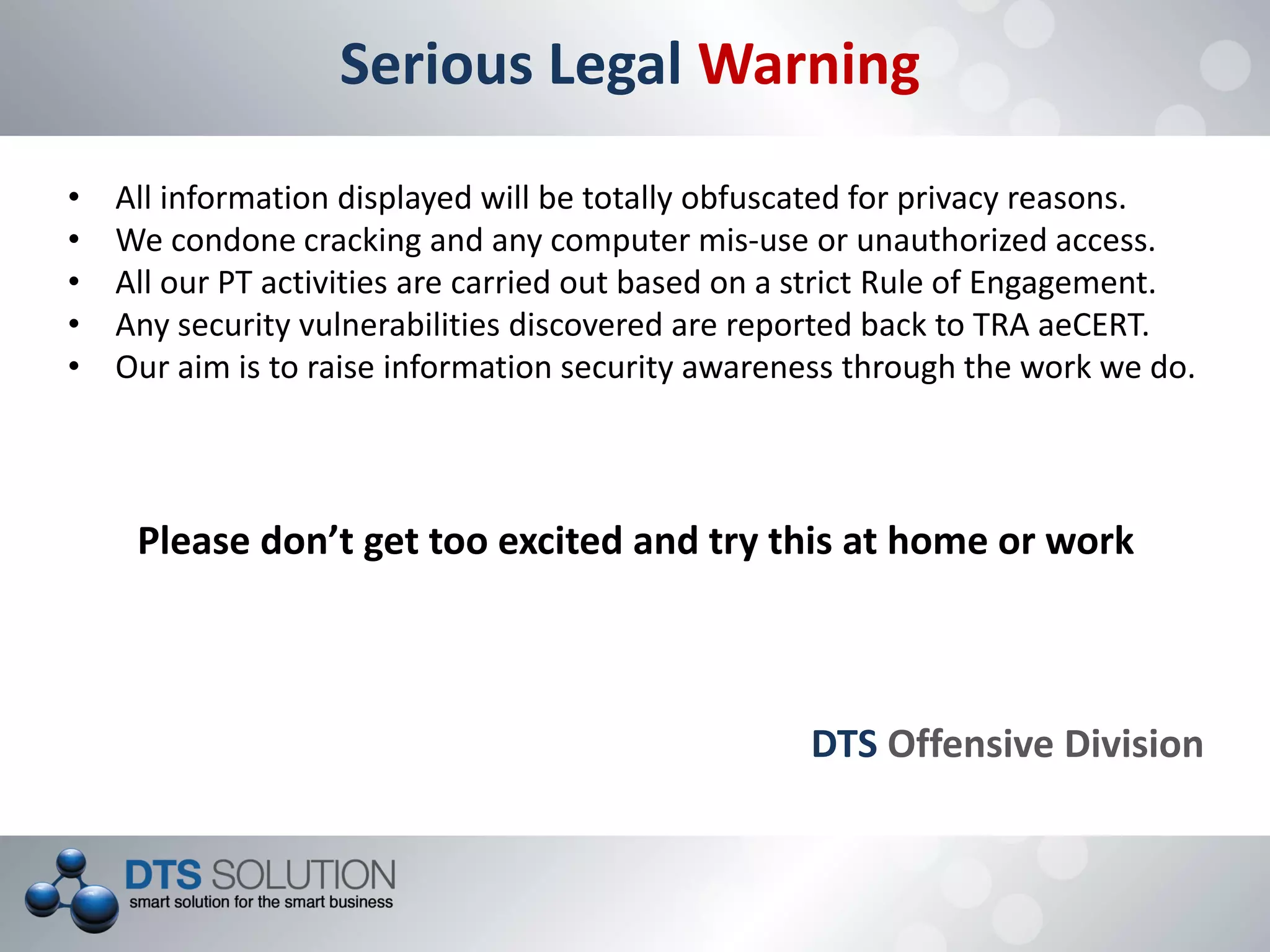 Serious Legal Warning
• All information displayed will be totally obfuscated for privacy reasons.
• We condone cracking and any computer mis-use or unauthorized access.
• All our PT activities are carried out based on a strict Rule of Engagement.
• Any security vulnerabilities discovered are reported back to TRA aeCERT.
• Our aim is to raise information security awareness through the work we do.
Please don’t get too excited and try this at home or work
DTS Offensive Division
 