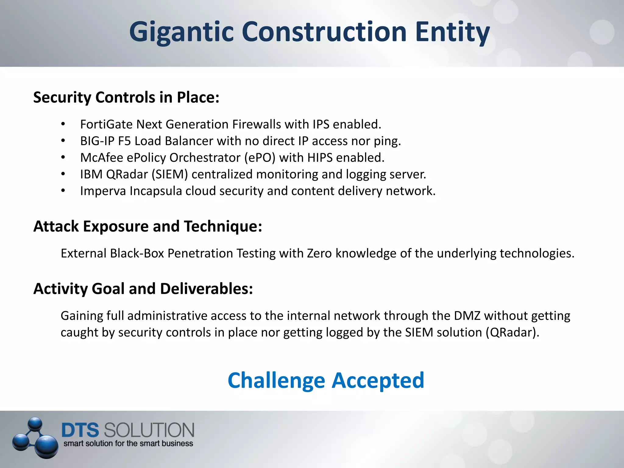 Gigantic Construction Entity
Security Controls in Place:
• FortiGate Next Generation Firewalls with IPS enabled.
• BIG-IP F5 Load Balancer with no direct IP access nor ping.
• McAfee ePolicy Orchestrator (ePO) with HIPS enabled.
• IBM QRadar (SIEM) centralized monitoring and logging server.
• Imperva Incapsula cloud security and content delivery network.
Attack Exposure and Technique:
External Black-Box Penetration Testing with Zero knowledge of the underlying technologies.
Activity Goal and Deliverables:
Gaining full administrative access to the internal network through the DMZ without getting
caught by security controls in place nor getting logged by the SIEM solution (QRadar).
Challenge Accepted
 