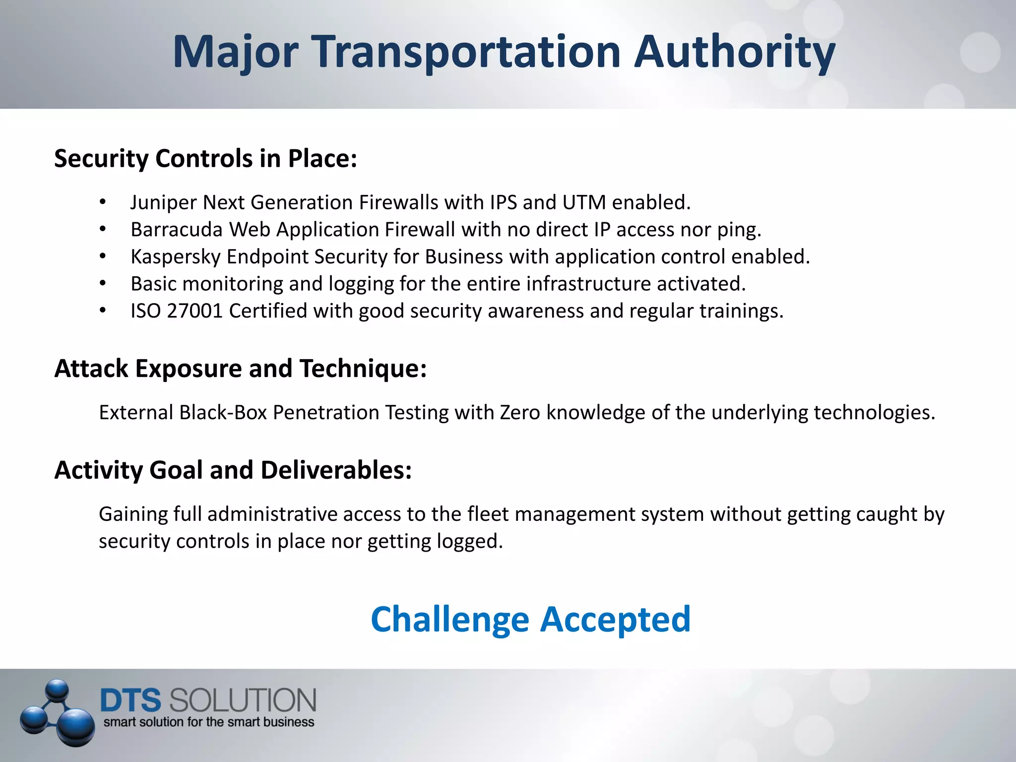 Major Transportation Authority
Security Controls in Place:
• Juniper Next Generation Firewalls with IPS and UTM enabled.
• Barracuda Web Application Firewall with no direct IP access nor ping.
• Kaspersky Endpoint Security for Business with application control enabled.
• Basic monitoring and logging for the entire infrastructure activated.
• ISO 27001 Certified with good security awareness and regular trainings.
Attack Exposure and Technique:
External Black-Box Penetration Testing with Zero knowledge of the underlying technologies.
Activity Goal and Deliverables:
Gaining full administrative access to the fleet management system without getting caught by
security controls in place nor getting logged.
Challenge Accepted
 