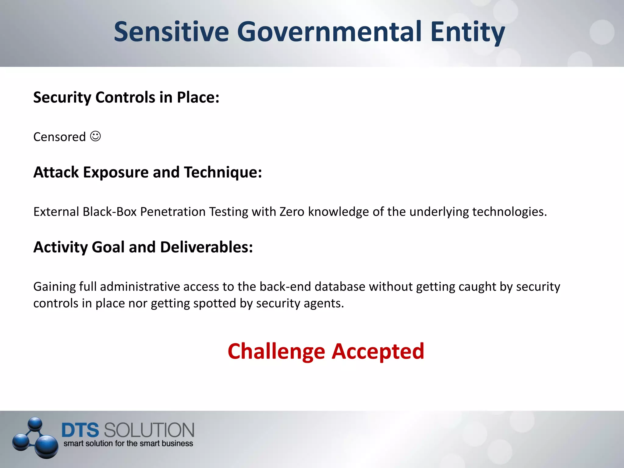 Sensitive Governmental Entity
Security Controls in Place:
Censored 
Attack Exposure and Technique:
External Black-Box Penetration Testing with Zero knowledge of the underlying technologies.
Activity Goal and Deliverables:
Gaining full administrative access to the back-end database without getting caught by security
controls in place nor getting spotted by security agents.
Challenge Accepted
 