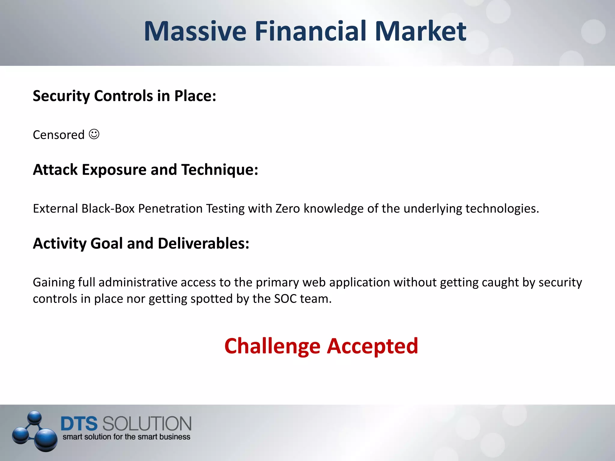 Massive Financial Market
Security Controls in Place:
Censored 
Attack Exposure and Technique:
External Black-Box Penetration Testing with Zero knowledge of the underlying technologies.
Activity Goal and Deliverables:
Gaining full administrative access to the primary web application without getting caught by security
controls in place nor getting spotted by the SOC team.
Challenge Accepted
 