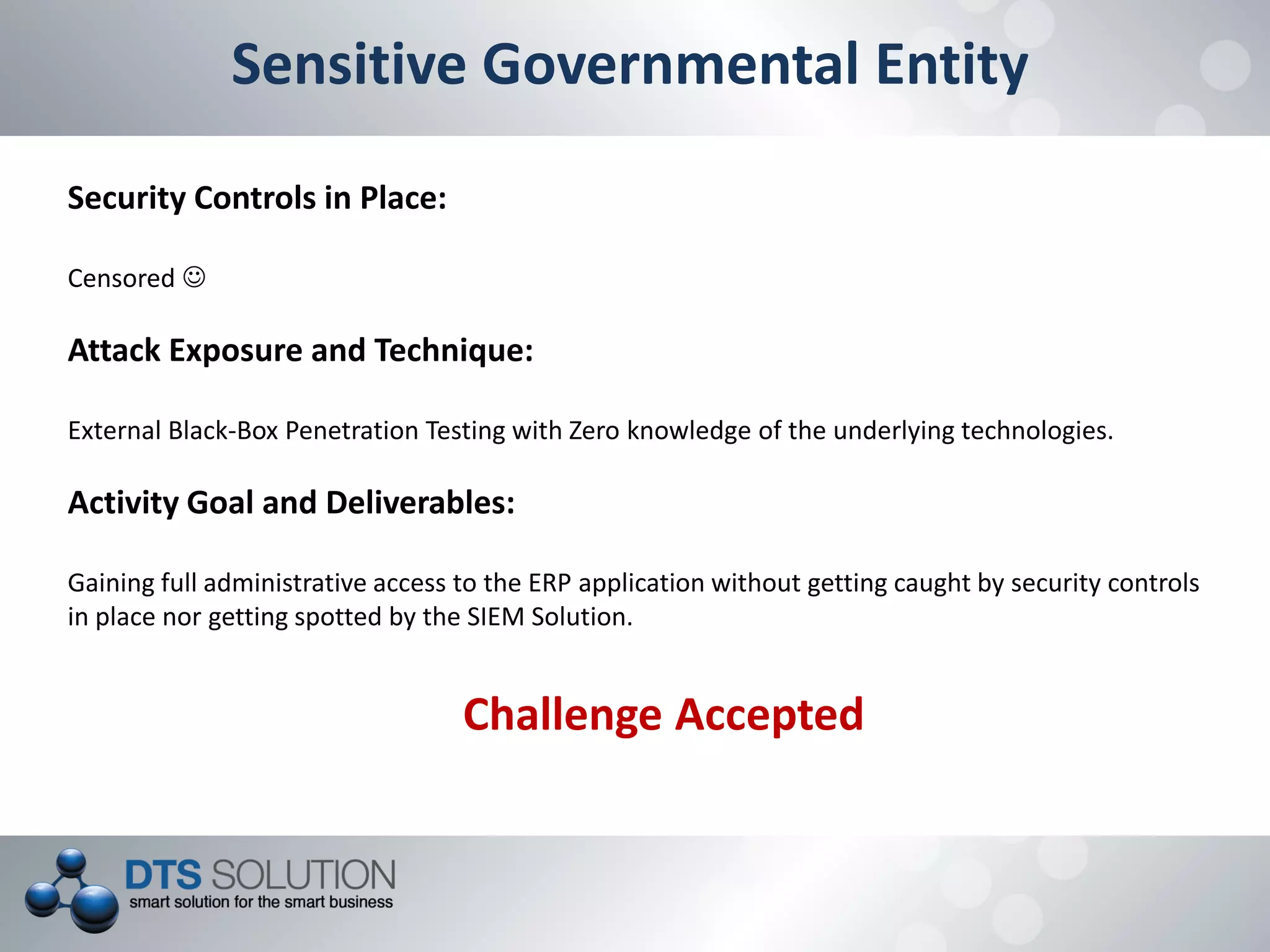 Sensitive Governmental Entity
Security Controls in Place:
Censored 
Attack Exposure and Technique:
External Black-Box Penetration Testing with Zero knowledge of the underlying technologies.
Activity Goal and Deliverables:
Gaining full administrative access to the ERP application without getting caught by security controls
in place nor getting spotted by the SIEM Solution.
Challenge Accepted
 