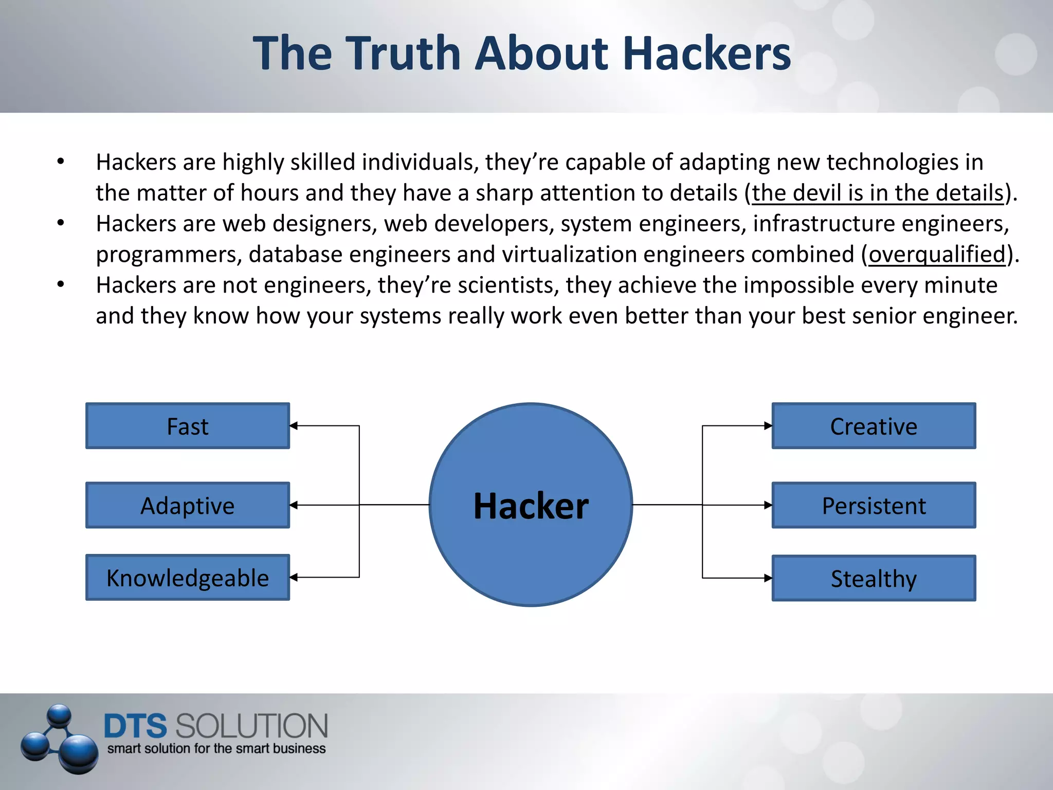 The Truth About Hackers
• Hackers are highly skilled individuals, they’re capable of adapting new technologies in
the matter of hours and they have a sharp attention to details (the devil is in the details).
• Hackers are web designers, web developers, system engineers, infrastructure engineers,
programmers, database engineers and virtualization engineers combined (overqualified).
• Hackers are not engineers, they’re scientists, they achieve the impossible every minute
and they know how your systems really work even better than your best senior engineer.
Hacker
Fast
Adaptive
Knowledgeable
Creative
Persistent
Stealthy
 