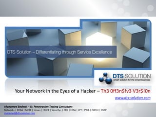 Your Network in the Eyes of a Hacker – Th3 0ff3n$!v3 V3r$!0n
www.dts-solution.com
Mohamed Bedewi – Sr. Penetration Testing Consultant
Network+ | CCNA | MCSE | Linux+ | RHCE | Security+ | CEH | ECSA | LPT | PWB | CWHH | OSCP
mohamed@dts-solution.com
 