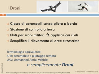 I Droni
18
 Classe di aeromobili senza pilota a bordo
 Stazione di controllo a terra
 Nati per scopi militari  applicazioni civili
 Semplifica il rilevamento di aree circoscritte
Terminologia equivalente:
APR: aeromobile a pilotaggio remoto
UAV: Unmanned Aerial Vehicle
o semplicemente Droni
Fonte:Antonio D’Argenio-Daniele Sarazzi- Uso di micro UAV per il rilevamento a bassa quota-GISDay Palermo 2009
MaurizioFoderà
Campobasso 19 febbraio 2015
 