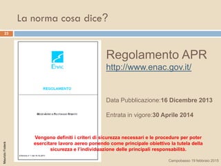 La norma cosa dice?
23
Regolamento APR
http://www.enac.gov.it/
Data Pubblicazione:16 Dicembre 2013
Entrata in vigore:30 Aprile 2014
MaurizioFoderà
Campobasso 19 febbraio 2015
Vengono definiti i criteri di sicurezza necessari e le procedure per poter
esercitare lavoro aereo ponendo come principale obiettivo la tutela della
sicurezza e l’individuazione delle principali responsabilità.
 